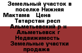 Земельный участок в поселке Нижняя Мактама › Цена ­ 350 000 - Татарстан респ., Альметьевский р-н, Альметьевск г. Недвижимость » Земельные участки продажа   